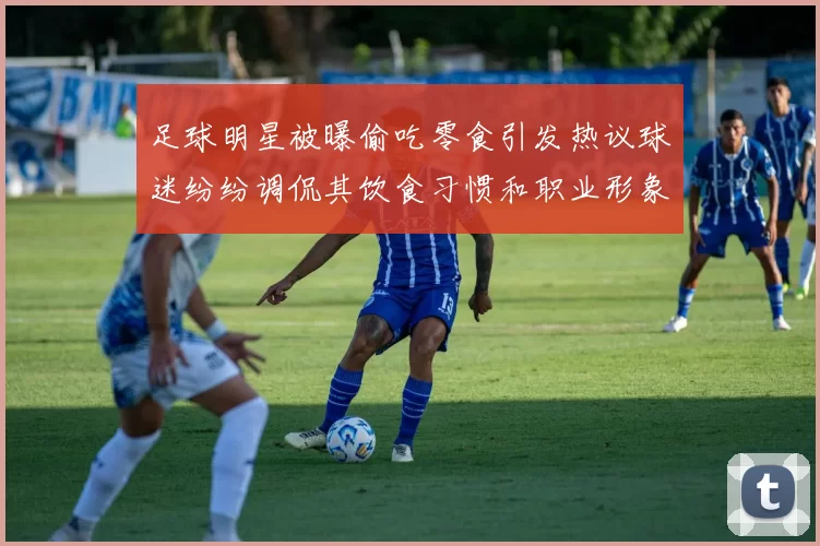 足球明星被曝偷吃零食引发热议球迷纷纷调侃其饮食习惯和职业形象