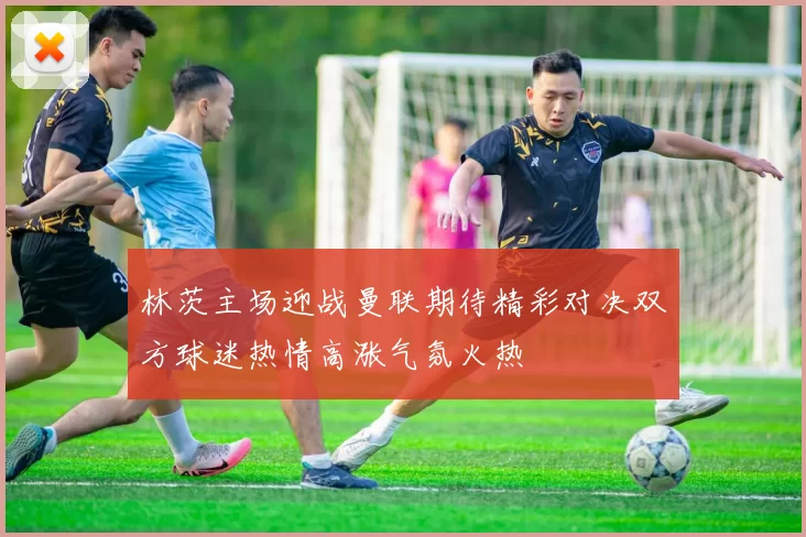 林茨主场迎战曼联期待精彩对决双方球迷热情高涨气氛火热