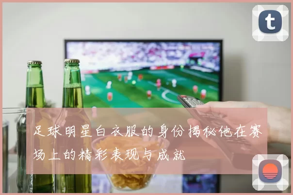足球明星白衣服的身份揭秘他在赛场上的精彩表现与成就