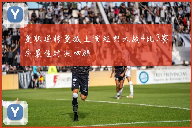 曼联逆转曼城上演经典大战4比3赛季最佳对决回顾