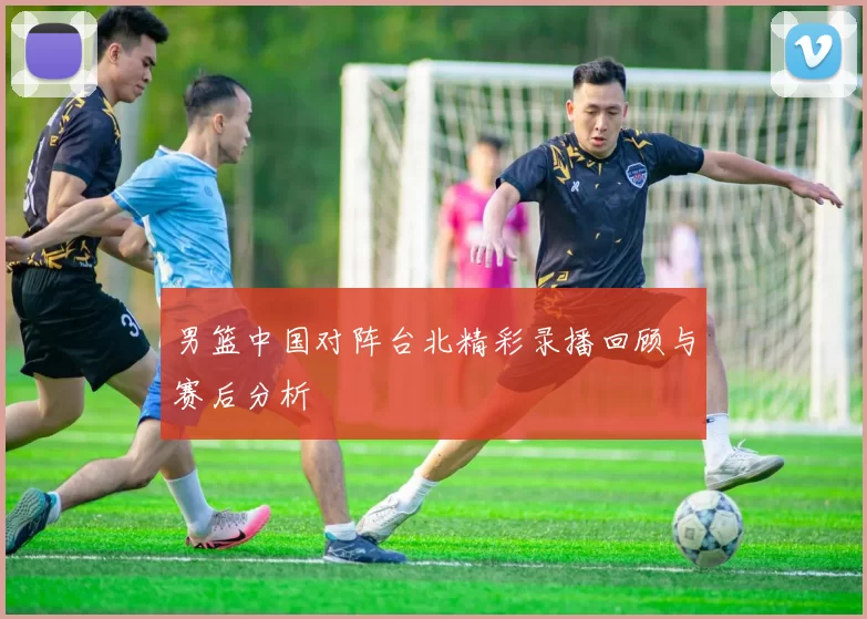 男篮中国对阵台北精彩录播回顾与赛后分析