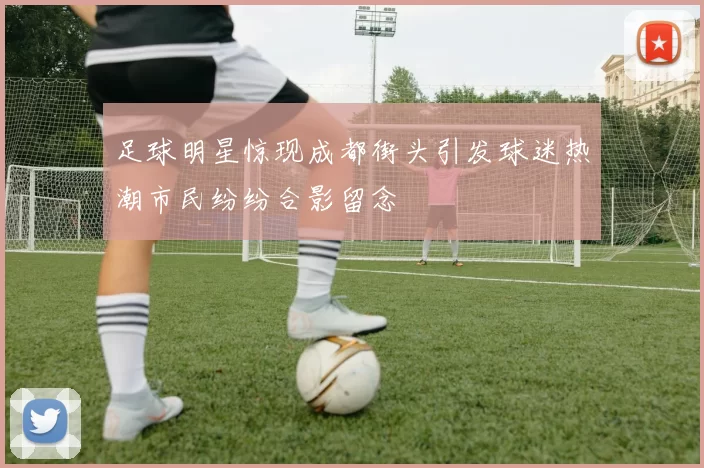 足球明星惊现成都街头引发球迷热潮市民纷纷合影留念