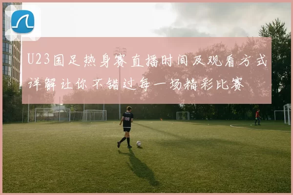U23国足热身赛直播时间及观看方式详解让你不错过每一场精彩比赛